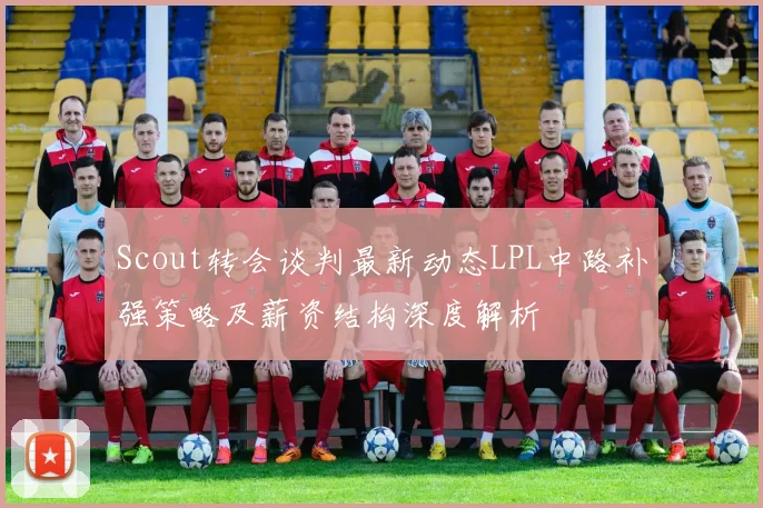 Scout转会谈判最新动态LPL中路补强策略及薪资结构深度解析