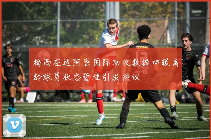 梅西在迈阿密国际助攻数据回暖高龄球员状态管理引发热议