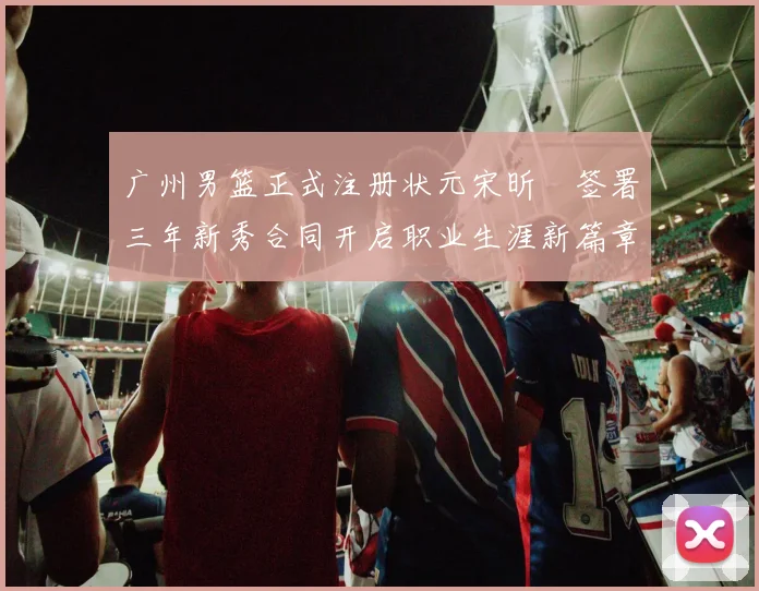 广州男篮正式注册状元宋昕澔签署三年新秀合同开启职业生涯新篇章