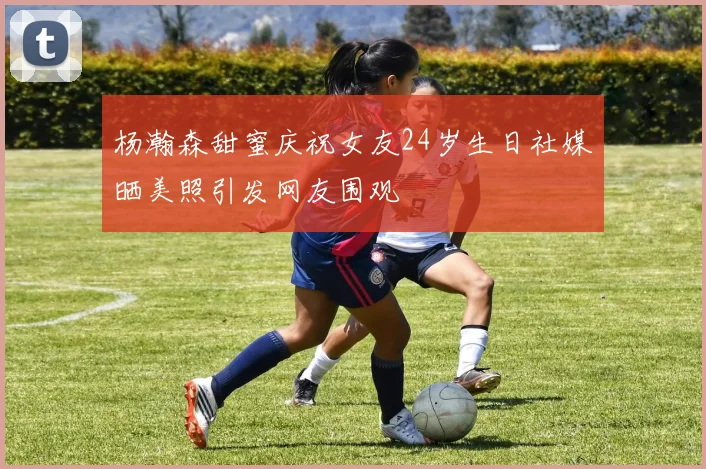 杨瀚森甜蜜庆祝女友24岁生日社媒晒美照引发网友围观