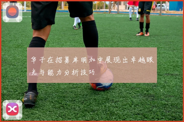 华子在招募库明加中展现出卓越眼光与能力分析技巧
