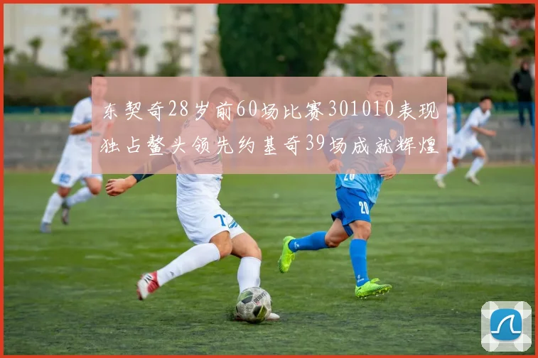 东契奇28岁前60场比赛301010表现独占鳌头领先约基奇39场成就辉煌