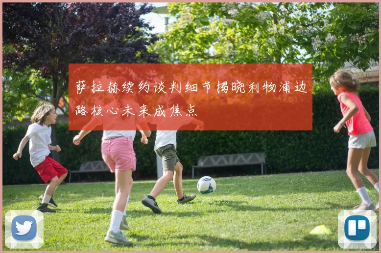 萨拉赫续约谈判细节揭晓利物浦边路核心未来成焦点